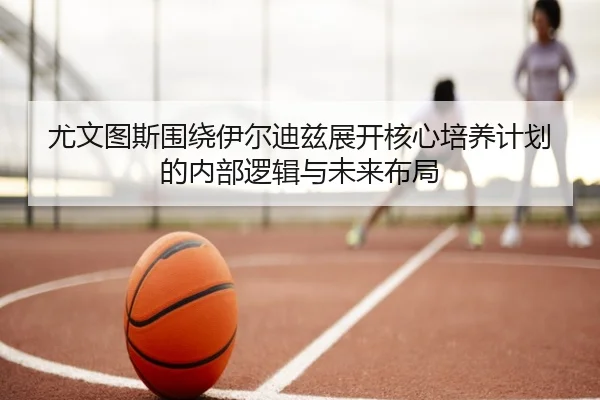 尤文图斯围绕伊尔迪兹展开核心培养计划的内部逻辑与未来布局