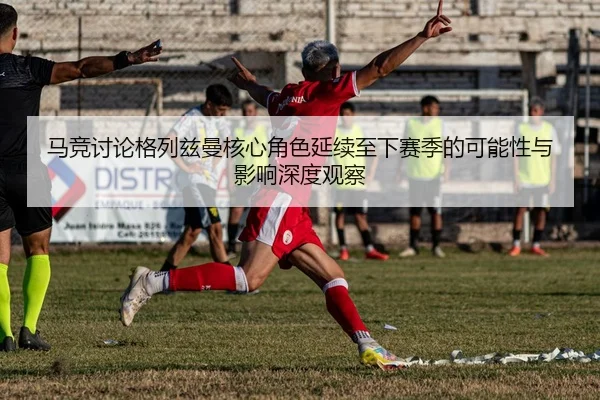马竞讨论格列兹曼核心角色延续至下赛季的可能性与影响深度观察