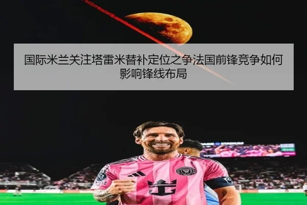 国际米兰关注塔雷米替补定位之争法国前锋竞争如何影响锋线布局
