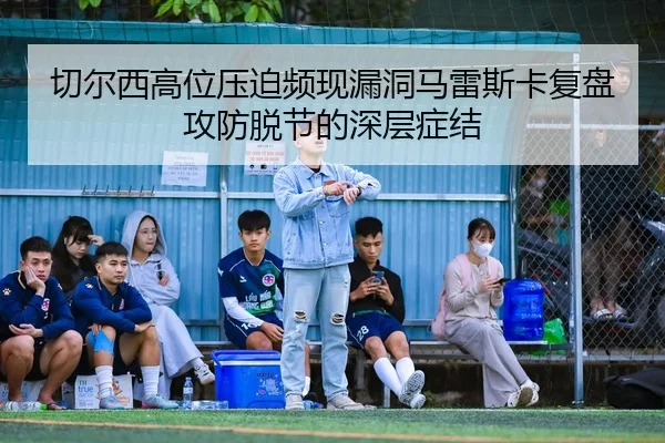 切尔西高位压迫频现漏洞马雷斯卡复盘攻防脱节的深层症结